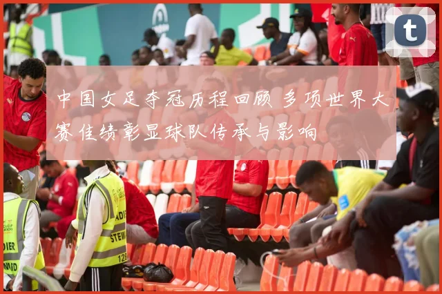 中国女足夺冠历程回顾 多项世界大赛佳绩彰显球队传承与影响