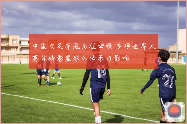 中国女足夺冠历程回顾 多项世界大赛佳绩彰显球队传承与影响